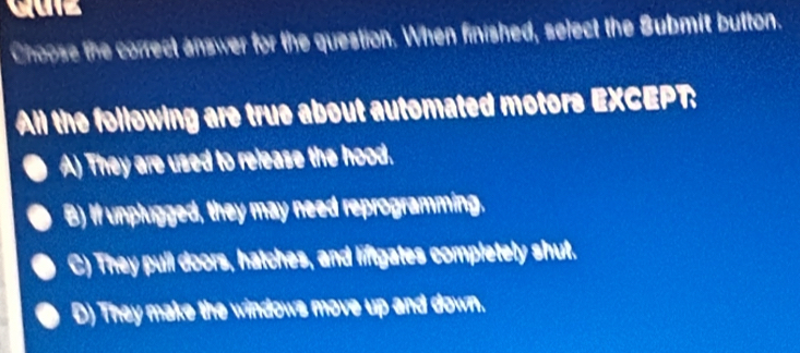 Choose the correct answer for the question. When finished, select the Submit button.
All the following are true about automated motors EXCEPT:
A) They are used to release the hood.
B) If unplugged, they may need reprogramming.
C) They pull doors, hatches, and liftgates completely shut.
D) They make the windows move up and down.