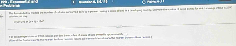 #20 - Exponential and Question 6, 5.6.115 
n Problems Points: 0 of 1 
The formula below models the number of calories consumed dally by a person owning x acres of land in a developing country. Estimate the number of acres owned for which average intake is 2250
calories per day.
C(x)=275ln (x+1)+1940
For an average intake of 2250 calories per day, the number of acres of land owned is approximately □ . 
(Round the final answer to the nearest tanth as needed. Round all intermediate values to the nearest thousandth as needed.)