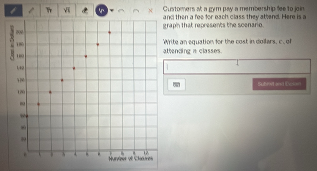 Tr Q In × Customers at a gym pay a membership fee to join 
nd then a fee for each class they attend. Here is a 
aph that represents the scenario. 
rite an equation for the cost in dollars, c、 of 
tending n classes. 
Submit and Explain