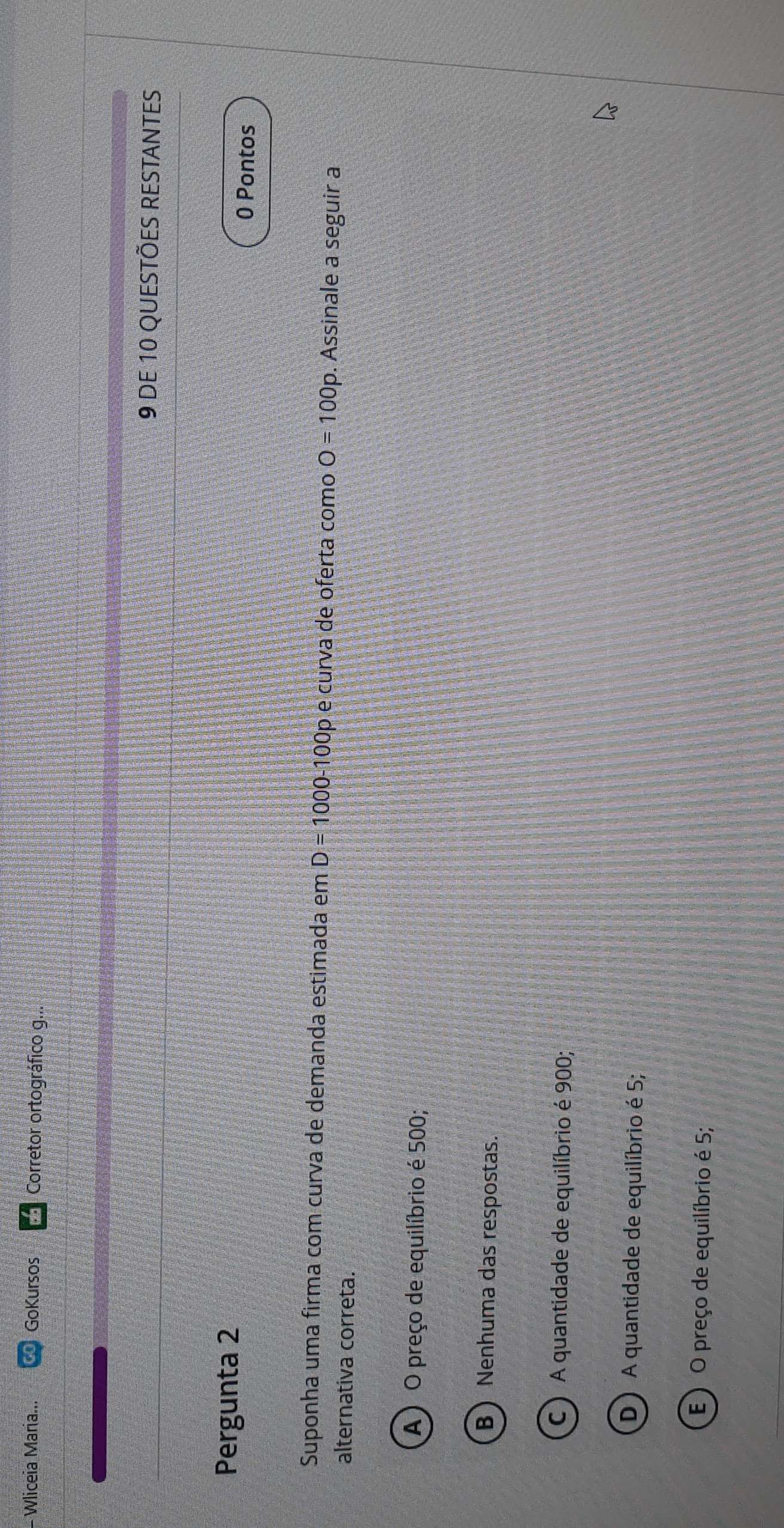 Wliceia Maria... GoKursos Corretor ortográfico g...
9 DE 10 QUESTÕES RESTANTES
Pergunta 2 0 Pontos
Suponha uma firma com curva de demanda estimada em D=1000-100 p e curva de oferta como O=100p. Assinale a seguir a
alternativa correta.
A) O preço de equilíbrio é 500;
B Nenhuma das respostas.
C ) A quantidade de equilíbrio é 900;
D) A quantidade de equilíbrio é 5;
E ) O preço de equilíbrio é 5;