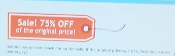 Sale! 75% OFF 
of the original price! 
Dalton buys an iron bench during the sale. If the original price was $72, how much does 
Dalton pay?