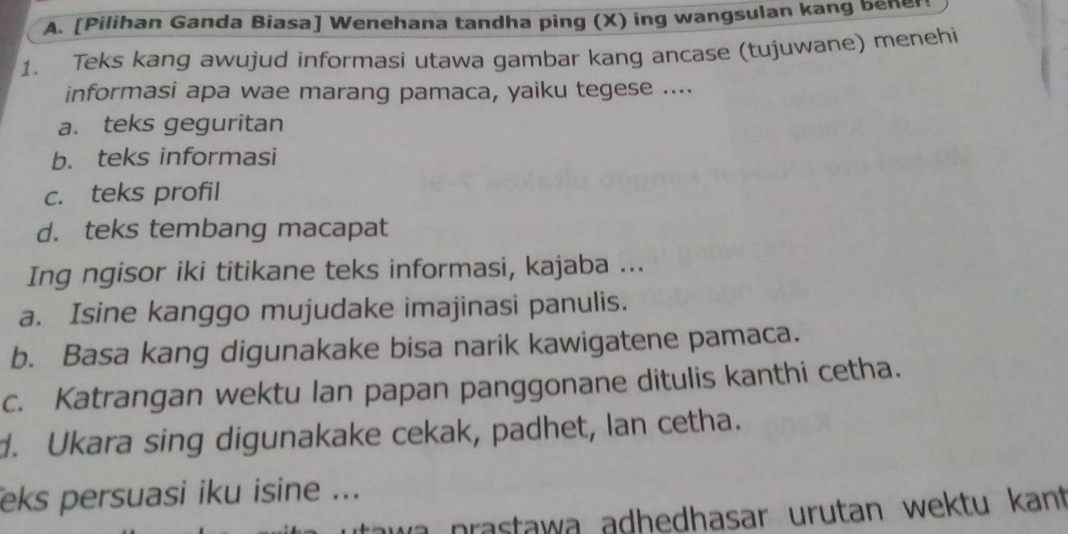 [Pilihan Ganda Biasa] Wenehana tandha ping (X) ing wangsulan kang bene 
1. Teks kang awujud informasi utawa gambar kang ancase (tujuwane) menehi 
informasi apa wae marang pamaca, yaiku tegese .... 
a. teks geguritan 
b. teks informasi 
c. teks profil 
d. teks tembang macapat 
Ing ngisor iki titikane teks informasi, kajaba ... 
a. Isine kanggo mujudake imajinasi panulis. 
b. Basa kang digunakake bisa narik kawigatene pamaca. 
c. Katrangan wektu lan papan panggonane ditulis kanthi cetha. 
d. Ukara sing digunakake cekak, padhet, Ian cetha. 
eks persuasi iku isine ... 
p a staw a adhedhasar urutan wektu kant