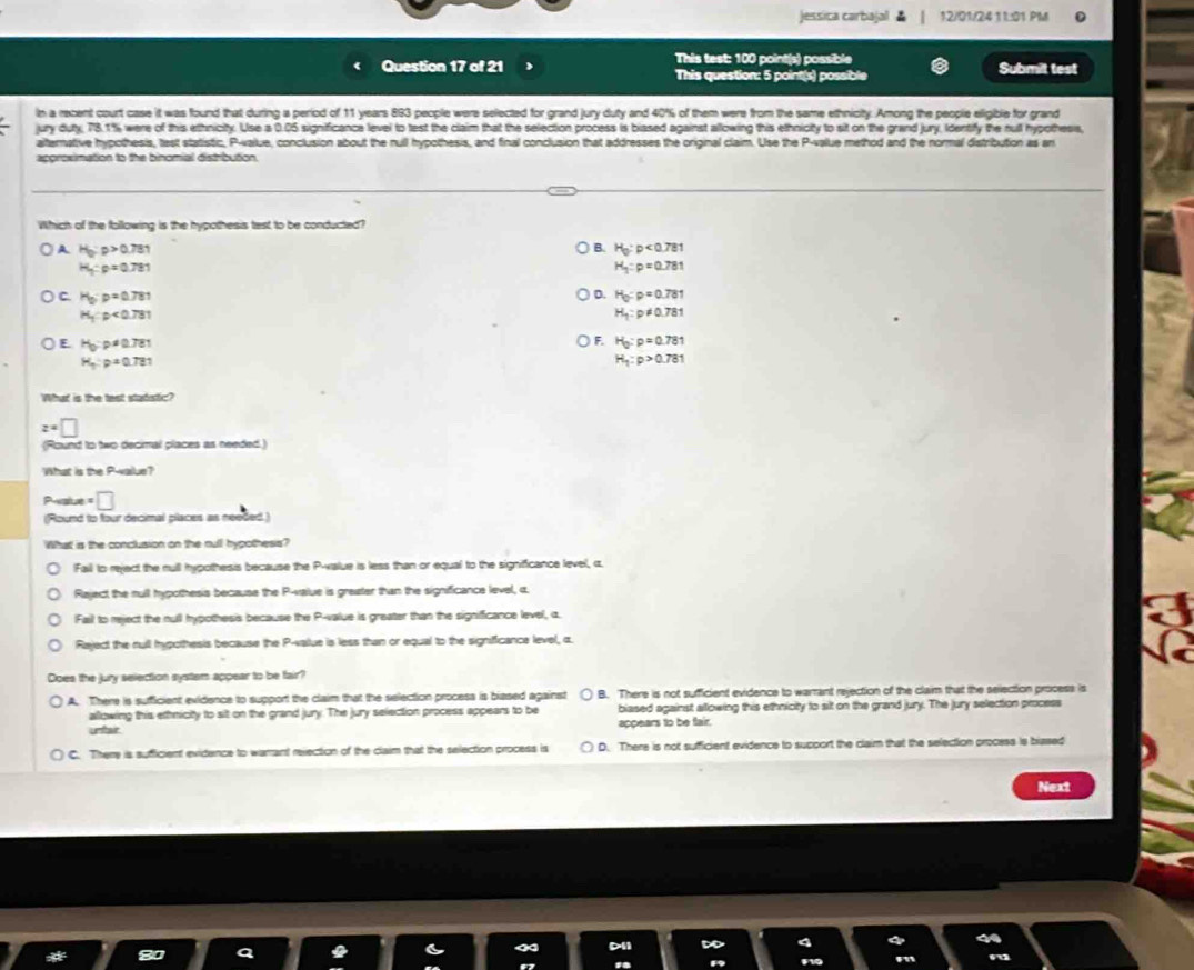 Jessica carbajal 12/01/2411:01 PM
This test: 100 point(s) possible
Question 17 of 21 This question: 5 point(s) possible Submit test
In a recent court case it was found that during a period of 11 years 893 people were selected for grand jury duty and 40% of them were from the same ethnicity. Among the people eligible for grand
jury duty, 78.1% were of this ethnicity. Use a 0.05 significance level to test the claim that the selection process is biased against allowing this ethnicity to sit on the grand jury, Identify the nul hypothesis
alternative hypothesis, test statistic, P-value, conclusion about the rull hypothesis, and final conclusion that addresses the original claim. Use the P-value method and the normal distribution as an
approximation to the binomial distribution.
Which of the following is the hypothesis test to be conducted?
A H_0:p>0.781
B. H_0:p<0.781
H_3:p=0.781
H_1:p=0.781
C H_0:p=0.781
D. H_0:p=0.781
H_1:p<0.781
H_1:p!= 0.781
E H_0:p!= 0.781
F. H_0:p=0.781
H_3:p=0.781
H_1:p>0.781
What is the test stadstic?
z=□
(Round to two decimal places as needed.)
What is the P-vaiue?
Pesiue =□
(Round to four decimal places as needed.)
What is the conclusion on the null hypothess?
Fail to reject the rull hypothesis because the P-value is less than or equal to the significance level, c.
Raject the rull hypothesis because the P-value is greater than the significance level, c.
Fail to reject the null hypothesis because the P-value is greater than the signifficance level, α.
Rajed the rull hypothesis because the P-vallue is less than or equal to the signifficance level, c
Does the jury selection system appear to be fair?
A. There is sufficient evidence to support the claim that the selection procesa is blased against B. There is not sufficient evidence to warrant rejection of the claim that the selection process is
allowing this ethnicity to sit on the grand jury. The jury selection process appears to be biased against allowing this ethnicity to slt on the grand jury. The jury selection process
unfair appears to be fair.
C. There is sufficient evidence to warrant rejection of the claim that the selection process is D. There is not sufficient evidence to support the claim that the selection process is blased
Next