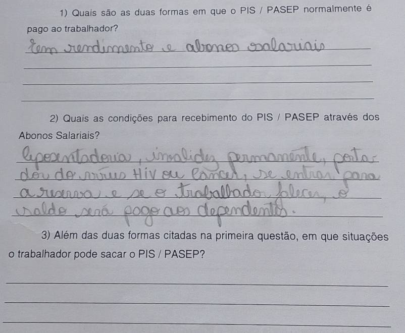 Quais são as duas formas em que o PIS / PASEP normalmente é 
pago ao trabalhador? 
_ 
_ 
_ 
_ 
2) Quais as condições para recebimento do PIS / PASEP através dos 
Abonos Salariais? 
_ 
_ 
_ 
_ 
3) Além das duas formas citadas na primeira questão, em que situações 
o trabalhador pode sacar o PIS / PASEP? 
_ 
_ 
_