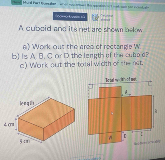 New Multi Part Question - when you answer this question we'll mark sach part individually 
Calpulator 
Boakwork code: 4G Aased 
A cuboid and its net are shown below. 
a) Work out the area of rectangle W. 
b) Is A, B, C or D the length of the cuboid? 
c) Work out the total width of the net.