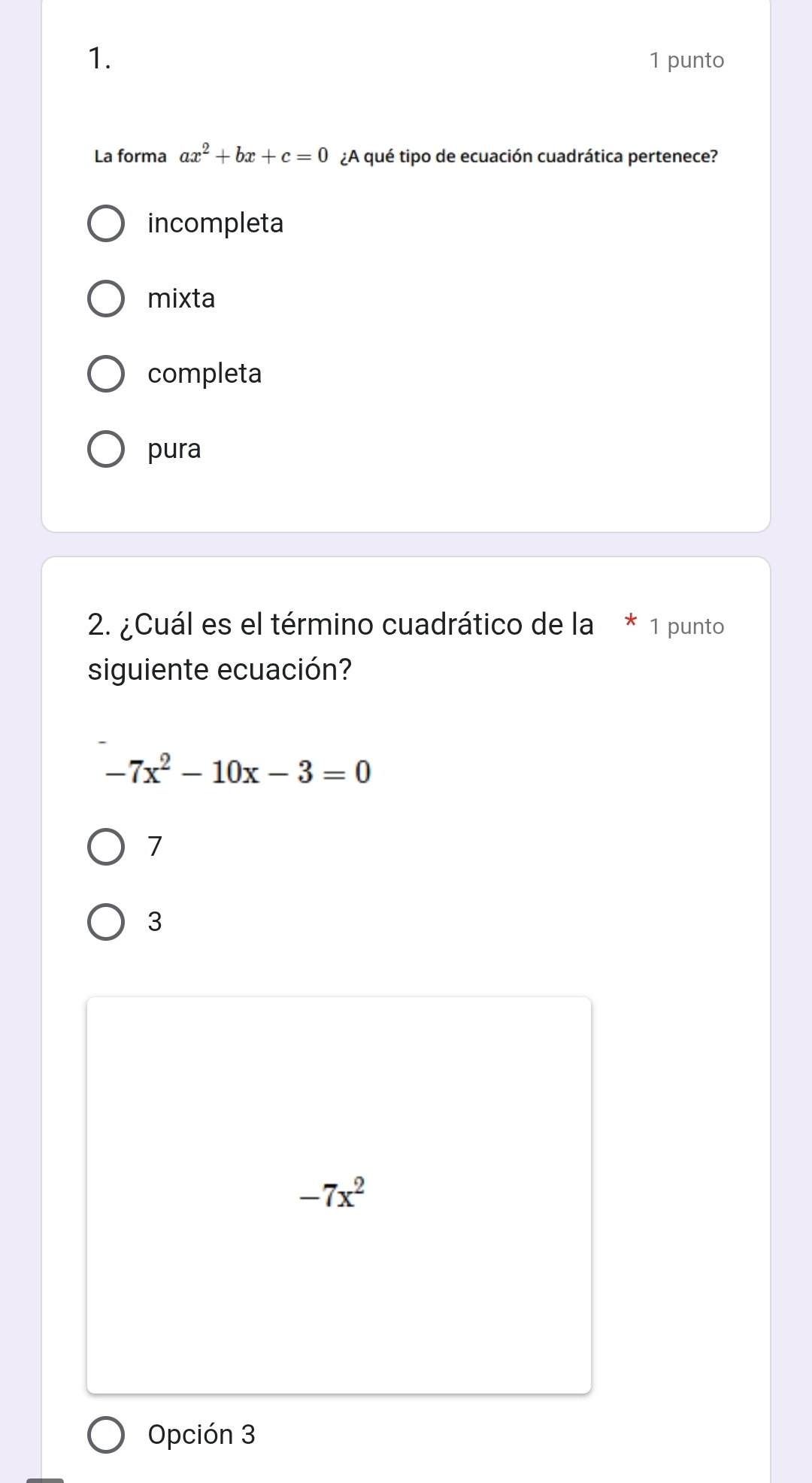 punto
La forma ax^2+bx+c=0 ¿A qué tipo de ecuación cuadrática pertenece?
incompleta
mixta
completa
pura
2. ¿Cuál es el término cuadrático de la 1 punto
siguiente ecuación?
-7x^2-10x-3=0
7
3
-7x^2
Opción 3