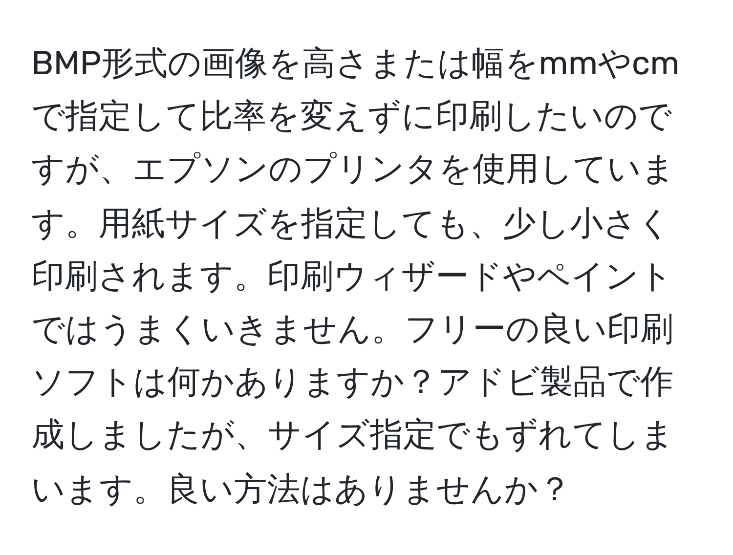 BMP形式の画像を高さまたは幅をmmやcmで指定して比率を変えずに印刷したいのですが、エプソンのプリンタを使用しています。用紙サイズを指定しても、少し小さく印刷されます。印刷ウィザードやペイントではうまくいきません。フリーの良い印刷ソフトは何かありますか？アドビ製品で作成しましたが、サイズ指定でもずれてしまいます。良い方法はありませんか？