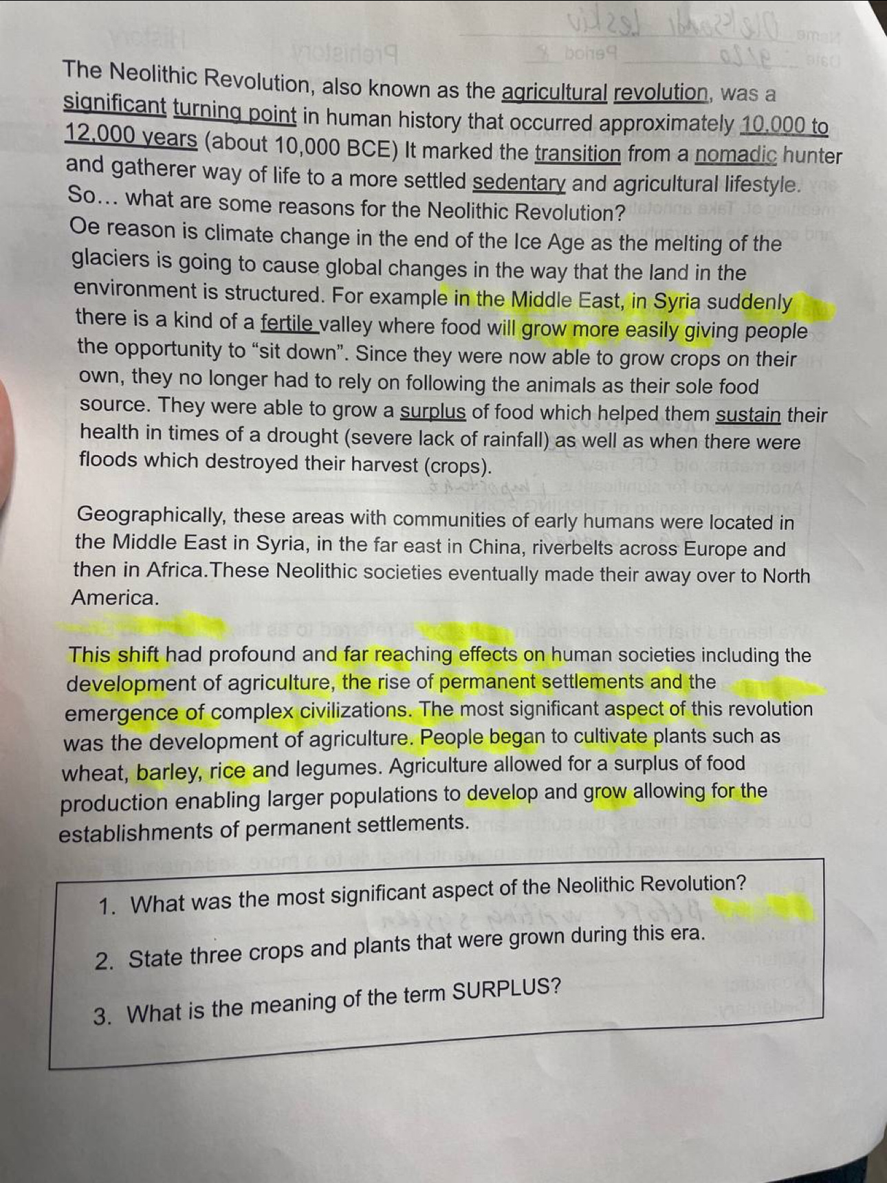 The Neolithic Revolution, also known as the agricultural revolution, was a 
significant turning point in human history that occurred approximately 10.000 to
12,000 years (about 10,000 BCE) It marked the transition from a nomadic hunter 
and gatherer way of life to a more settled sedentary and agricultural lifestyle. 
So... what are some reasons for the Neolithic Revolution? 
Oe reason is climate change in the end of the Ice Age as the melting of the 
glaciers is going to cause global changes in the way that the land in the 
environment is structured. For example in the Middle East, in Syria suddenly 
there is a kind of a fertile valley where food will grow more easily giving people 
the opportunity to “sit down”. Since they were now able to grow crops on their 
own, they no longer had to rely on following the animals as their sole food 
source. They were able to grow a surplus of food which helped them sustain their 
health in times of a drought (severe lack of rainfall) as well as when there were 
floods which destroyed their harvest (crops). 
Geographically, these areas with communities of early humans were located in 
the Middle East in Syria, in the far east in China, riverbelts across Europe and 
then in Africa.These Neolithic societies eventually made their away over to North 
America. 
This shift had profound and far reaching effects on human societies including the 
development of agriculture, the rise of permanent settlements and the 
emergence of complex civilizations. The most significant aspect of this revolution 
was the development of agriculture. People began to cultivate plants such as 
wheat, barley, rice and legumes. Agriculture allowed for a surplus of food 
production enabling larger populations to develop and grow allowing for the 
establishments of permanent settlements. 
1. What was the most significant aspect of the Neolithic Revolution? 
2. State three crops and plants that were grown during this era. 
3. What is the meaning of the term SURPLUS?