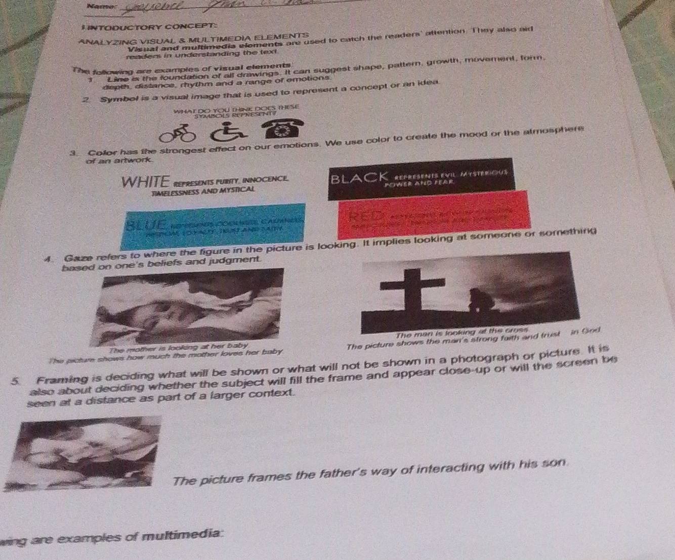 Name 
I INTODUCTORY CONCEPT: 
ANALYZING VISUAL & MULTIMEDIA ELEMENTS 
Visual and multimedia eloments are used to catch the readers' attention. They also aid 
readers in understanding the text. 
The following are examples of visual elements 
f Line is the foundation of all drawings. It can suggest shape, pattern, growth, movement, form, 
depth, distance, rhythm and a range of emotions 
2 Symbol is a visual image that is used to represent a concept or an idea. 
WHAt DO YOU THINK; DOES THESE 
S Y BO RE PRESE 
a 
3. Color has the strongest effect on our emotions. We use color to create the mood or the atmosphere 
of an artwork. 
WHITE representS puRITy. INNOCENCE. black 
TIMELESSNESS AND MYSTICAL Icwer apo pear 
Bl ÜÉ epegiõus cognnes cadanées REO 
He a n a a < 3 
4. Gaze refers to where the figure in the picture is looking. It implies looking at someone or somethin 
bne's beliefs and judgment. 
The mother is looking at her baby 
The picture shows how much the mother loves her baby The picture shows the man's strong faith and 
5. Framing is deciding what will be shown or what will not be shown in a photograph or picture. It is 
also about deciding whether the subject will fill the frame and appear close-up or will the screen be 
seen at a distance as part of a larger context. 
e picture frames the father's way of interacting with his son 
wing are examples of multimedia: