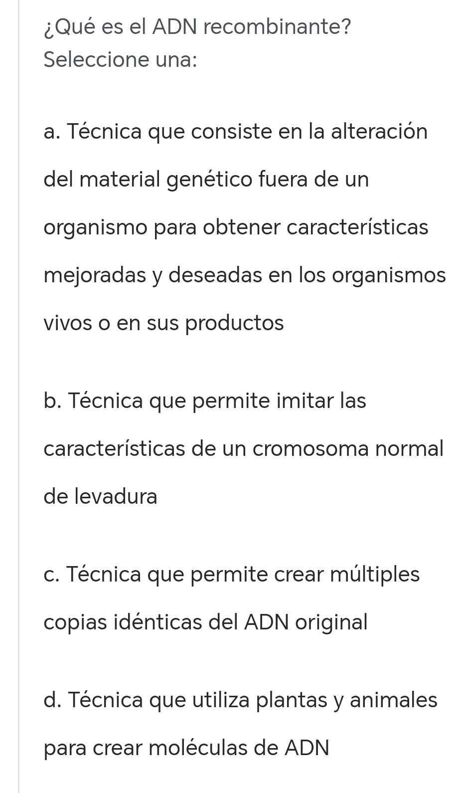 ¿Qué es el ADN recombinante?
Seleccione una:
a. Técnica que consiste en la alteración
del material genético fuera de un
organismo para obtener características
mejoradas y deseadas en los organismos
vivos o en sus productos
b. Técnica que permite imitar las
características de un cromosoma normal
de levadura
c. Técnica que permite crear múltiples
copias idénticas del ADN original
d. Técnica que utiliza plantas y animales
para crear moléculas de ADN