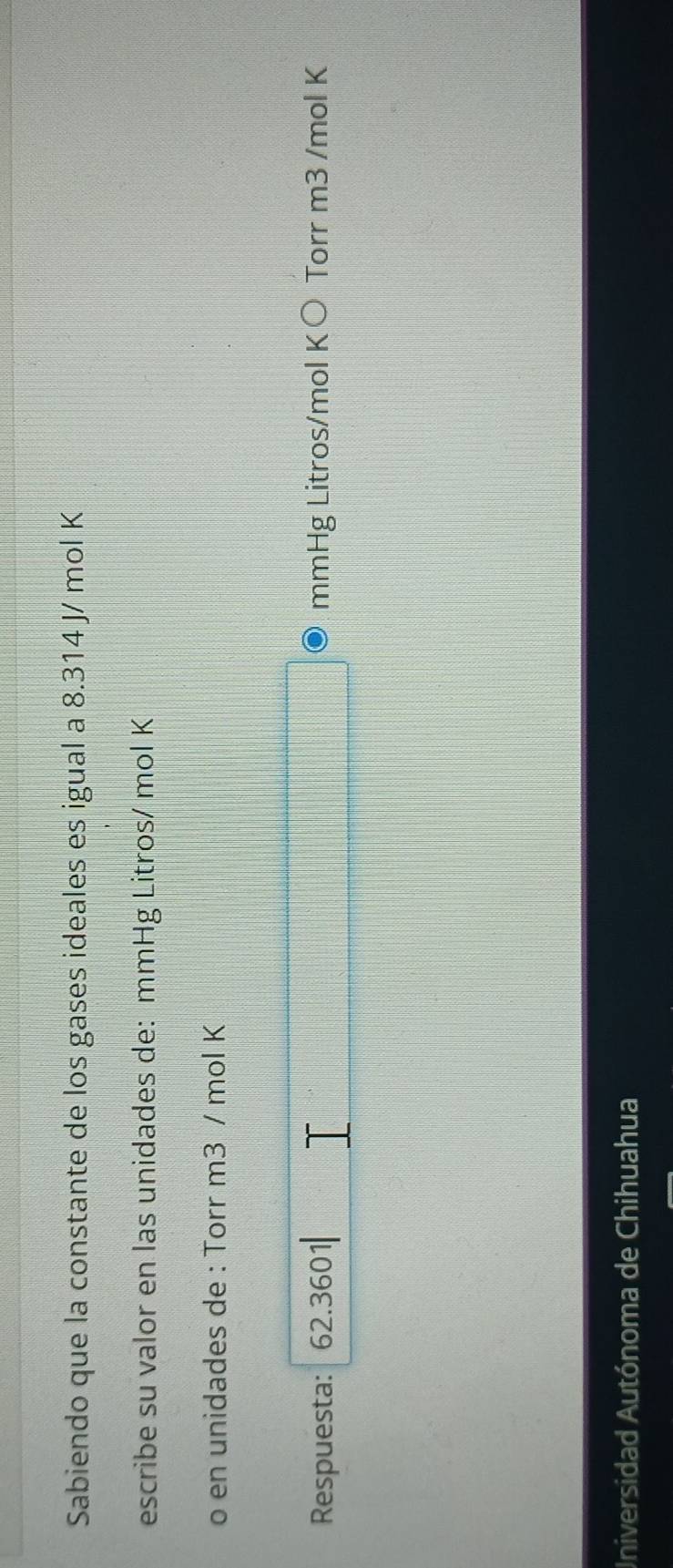 Sabiendo que la constante de los gases ideales es igual a 8.314 J/ mol K
escribe su valor en las unidades de: mmHg Litros/ mol K
o en unidades de : Torr m3 / mol K
Respuesta: 62.360 mmHg Litros/mol K○ Torr m3 /mol K
Universidad Autónoma de Chihuahua