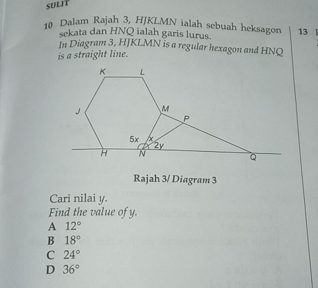 SULIT
10 Dalam Rajah 3, HJKLMN ialah sebuah heksagon 13
sekata dan HNQ ialah garis lurus.
In Diagram 3, HJKLMN is a regular hexagon and HNQ
is a straight line.
Rajah 3/ Diagram 3
Cari nilai y.
Find the value of y.
A 12°
B 18°
C 24°
D 36°