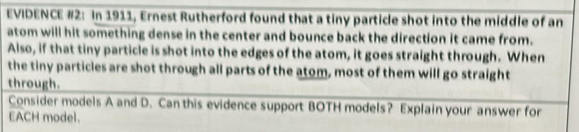 EVIDENCE #2: In 1911, Ernest Rutherford found that a tiny particle shot into the middle of an 
atom will hit something dense in the center and bounce back the direction it came from. 
Also, if that tiny particle is shot into the edges of the atom, it goes straight through. When 
the tiny particles are shot through all parts of the atom, most of them will go straight 
through. 
Consider models A and D. Can this evidence support BOTH models? Explain your answer for 
EACH model.