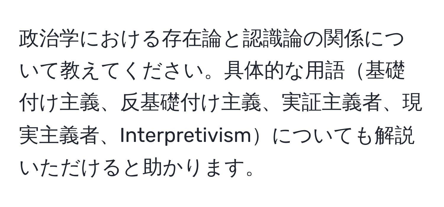 政治学における存在論と認識論の関係について教えてください。具体的な用語基礎付け主義、反基礎付け主義、実証主義者、現実主義者、Interpretivismについても解説いただけると助かります。