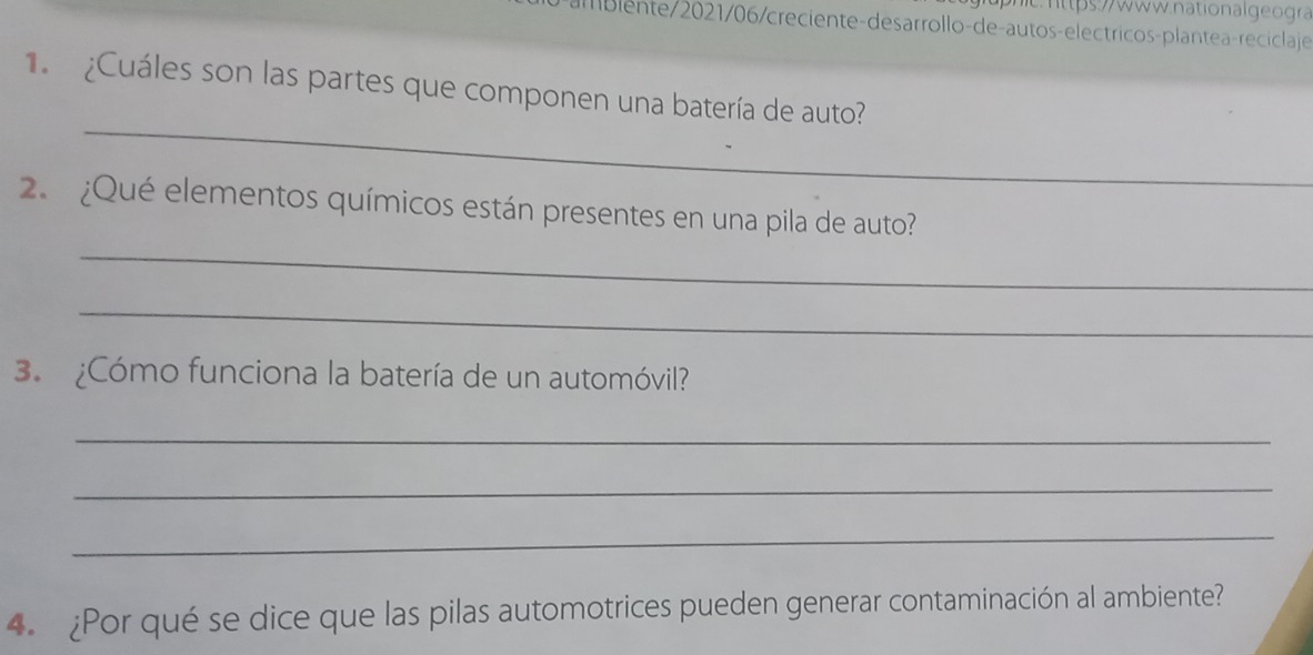 ps:// www.nation al geogr 
blente/2021/06/creciente-desarrollo-de-autos-electricos-plantea-reciclaje 
¿Cuáles son las partes que componen una batería de auto? 
_ 
2. ¿Qué elementos químicos están presentes en una pila de auto? 
_ 
_ 
3. ¿Cómo funciona la batería de un automóvil? 
_ 
_ 
_ 
4. ¿Por qué se dice que las pilas automotrices pueden generar contaminación al ambiente?