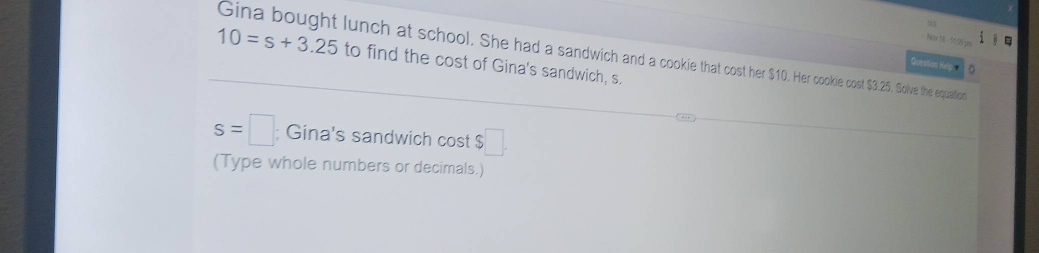 Noy 18 - 11 55 p 
Gina bought lunch at school. She had a sandwich and a cookie that cost her $10. Her cookie cost $3.25. Solve the equaltion
10=s+3.25 to find the cost of Gina's sandwich, s. 
Questio el
s=□; Gina's sandwich cost $ □. 
(Type whole numbers or decimals.)