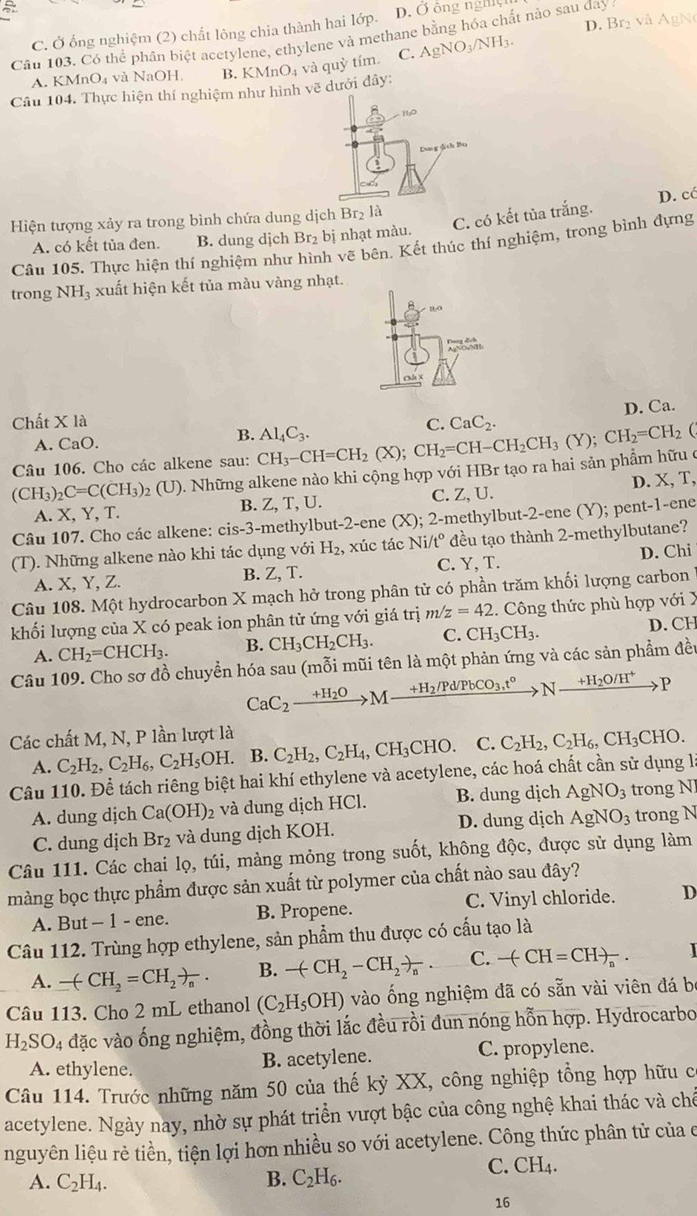 D. Br_2 và AgNe
C. Ở ống nghiệm (2) chất lông chia thành hai lớp. D. Ở ông nghiệi
Câu 103. Có thể phân biệt acetylene, ethylene và methane bằng hóa chất nào sau đay
A. KMnO₄ và NaOH, B. KMnO_4 và quỳ tím. C. AgNO_3/NH_3.
Câu 104. Thực hiện thí nghiệm như hình vẽ dưới đây:
D. cá
Hiện tượng xảy ra trong bình chứa dung dịch Br2 là
A. có kết tủa đen. B. dung dịch Br₂ bị nhạt màu. C. có kết tủa trắng.
Câu 105. Thực hiện thí nghiệm như hình vẽ bên. Kết thúc thí nghiệm, trong bình đựng
trong NH₃ xuất hiện kết tủa màu vàng nhạt.
A
D. Ca.
Chất X là CaC_2.
A. CaO.
B. Al_4C_3.
C.
Câu 106. Cho các alkene sau: CH_3-CH=CH_2(X);CH_2=CH-CH_2CH_3(Y);CH_2=CH_2(
(CH_3)_2C=C(CH_3)_2 (U). Những alkene nào khi cộng hợp với HBr tạo ra hai sản phẩm hữu ở
C. Z, U.
A. X, Y, T. B. Z, T, U. D. X, T,
Câu 107. Cho các alkene: ci S-3- methylbut-2-ene (X); 2-methylbut-2-ene (Y); pent-1-ene
(T). Những alkene nào khi tác dụng với H_2 , xúc tác Ni/t° đều tạo thành 2-methylbutane?
A. X, Y, Z.
B. Z,T. C. Y, T. D. Chi
Câu 108. Một hydrocarbon X mạch hở trong phân tử có phần trăm khối lượng carbon
khối lượng của X có peak ion phân tử ứng với giá trị m/z=42.  Công thức phù hợp với X
A. CH_2=CHCH_3.
B. CH_3CH_2CH_3. C. CH_3CH_3. D. CH
Câu 109. Cho sơ đồ chuyển hóa sau (mỗi mũi tên là một phản ứng và các sản phẩm đều
CaC_2xrightarrow +H_2OM· xrightarrow +H_2/Pd/PbCO_3,t°Nxrightarrow +H_2O/H^+P
Các chất M, N, P lần lượt là
A. C_2H_2,C_2H_6,C_2H_5OH. B. C_2H_2,C_2H_4,CH_3CHO. C. C_2H_2,C_2H_6,CH_3CHO.
Câu 110. Để tách riêng biệt hai khí ethylene và acetylene, các hoá chất cần sử dụng là
A. dung dịch Ca(OH)_2 và dung dịch HCl. B. dung dịch AgNO_3 trong N]
C. dung dịch Br_2 và dung dịch KOH. D. dung dịch AgNO_3 trong N
Câu 111. Các chai lọ, túi, màng mỏng trong suốt, không độc, được sử dụng làm
màng bọc thực phẩm được sản xuất từ polymer của chất nào sau đây?
C. Vinyl chloride.
A. But - 1 - ene. B. Propene. D
Câu 112. Trùng hợp ethylene, sản phẩm thu được có cấu tạo là
A. -(CH_2=CH_2)_n. B. -(CH_2-CH_2)_n. C. -(-CH=CH)_n. I
Câu 113. Cho 2 mL ethanol (C_2H_5OH) vào ống nghiệm đã có sẵn vài viên đá b
H_2SO_4 đặc vào ống nghiệm, đồng thời lắc đều rồi đun nóng hỗn hợp. Hydrocarbo
A. ethylene. B. acetylene.
C. propylene.
Câu 114. Trước những năm 50 của thế kỷ XX, công nghiệp tổng hợp hữu c
acetylene. Ngày nay, nhờ sự phát triển vượt bậc của công nghệ khai thác và chế
nguyên liệu rẻ tiền, tiện lợi hơn nhiều so với acetylene. Công thức phân tử của e
A. C_2H_4. B. C_2H_6.
C. CH_4.
16