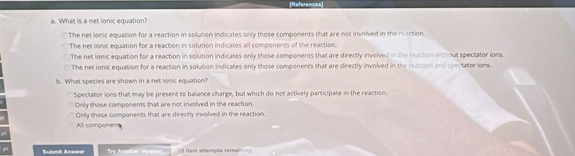 [References]
a. What is a net ionic equation?
The net ionic equation for a reaction in solution indicates only those components that are not involved in the reaction.
The net ionic equation for a reaction in solution indicates all components of the reaction.
The net ionic equation for a reaction in solution indicates only those components that are directly involved in the reaction without spectator ions.
The net ionic equation for a reaction in solution indicates only those components that are directly involved in the reaction and spectator ions.
b. What species are shown in a net ionic equation?
Spectator ions that may be present to balance charge, but which do not actively participate in the reaction.
Only those components that are not involved in the reaction.
Only those components that are directly involved in the reaction.
All component
pt
pl Submit Answer Try Another Version 10 item attempts remaining