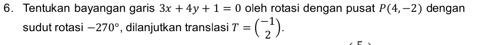 Tentukan bayangan garis 3x+4y+1=0 oleh rotasi dengan pusat P(4,-2) dengan 
sudut rotasi -270° , dilanjutkan translasi T=beginpmatrix -1 2endpmatrix.