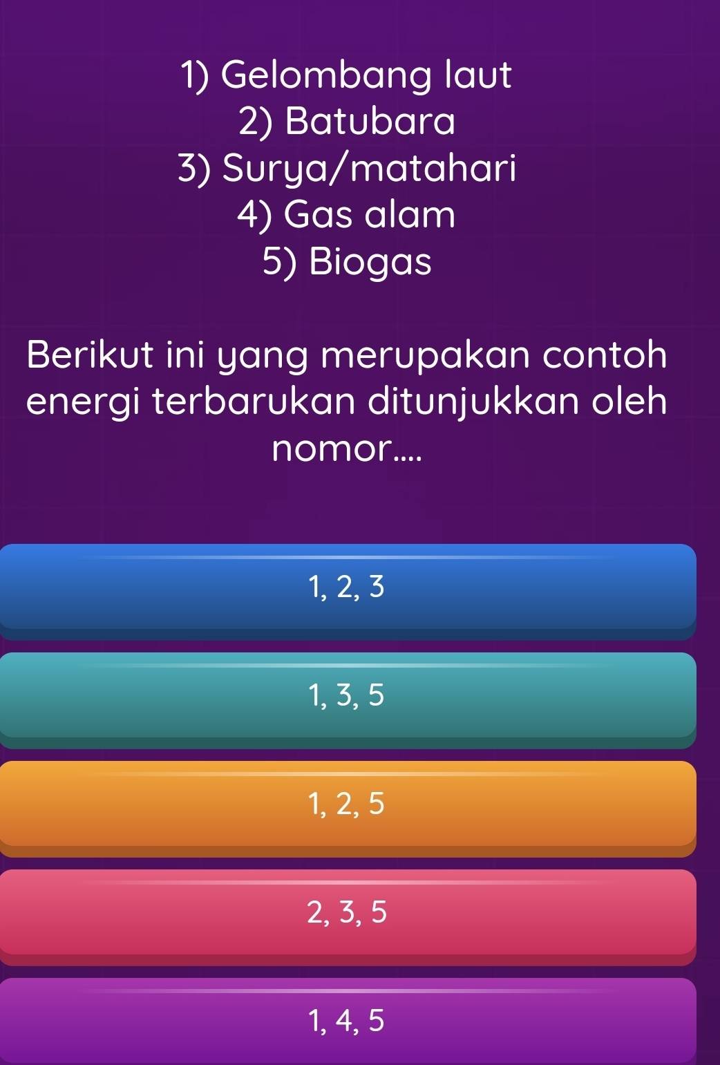 Gelombang laut
2) Batubara
3) Surya/matahari
4) Gas alam
5) Biogas
Berikut ini yang merupakan contoh
energi terbarukan ditunjukkan oleh
nomor....
1, 2, 3
1, 3, 5
1, 2, 5
2, 3, 5
1, 4, 5