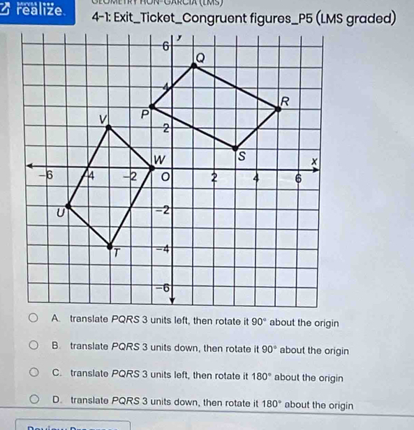 GłOMETRY ROR-GARCIX (LMS)
realize 4-1: Exit_Ticket_Congruent figures_P5 (LMS graded)
about the origin
B. translate PQRS 3 units down, then rotate it 90° about the origin
C. translate PQRS 3 units left, then rotate it 180° about the origin
D. translate PQRS 3 units down, then rotate it 180° about the origin