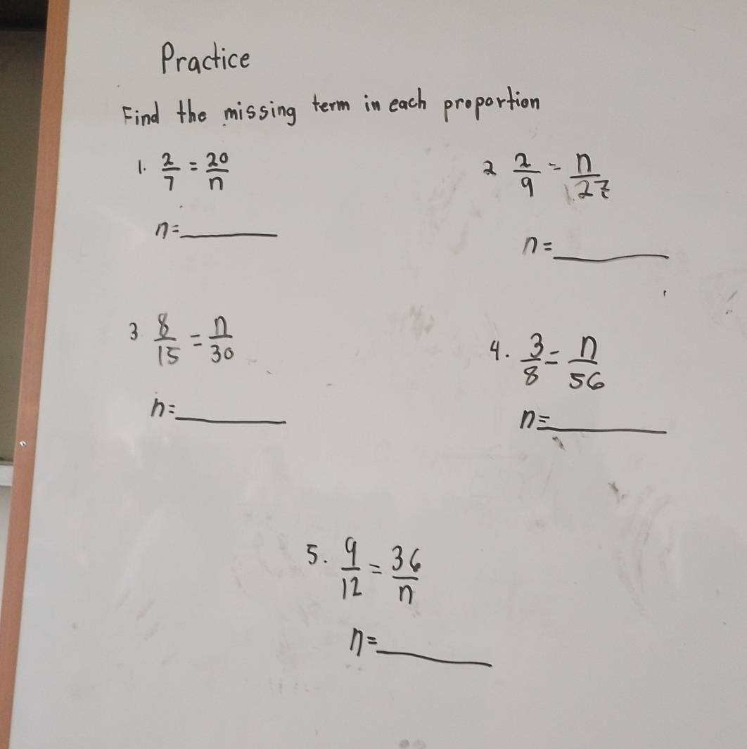 Practice 
Find the missing term in each proportion 
1.  2/7 = 20/n 
2 2/9 = n/27 
_ n=_ 
n=_  _ 
3  8/15 = n/30 
4.  3/8 = n/56 
n= _  _
n=_  _ 
5.  9/12 = 36/n 
eta =_  _