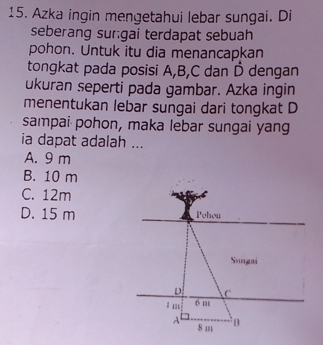 Azka ingin mengetahui lebar sungai. Di
seberang surgai terdapat sebuah
pohon. Untuk itu dia menancapkan
tongkat pada posisi A, B, C dan D dengan
ukuran seperti pada gambar. Azka ingin
menentukan lebar sungai dari tongkat D
sampai pohon, maka lebar sungai yang
ia dapat adalah ...
A. 9 m
B. 10 m
C. 12m
D. 15 m