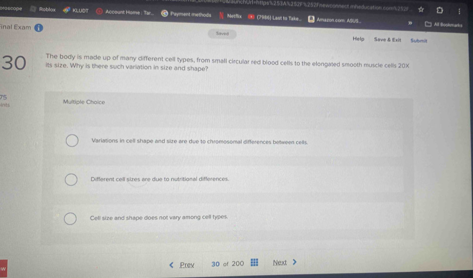 U&launchUrl=https%253A%252F%252Fnewconnect.mheducation.com%252F
oroscope Roblox KLUDT Account Home : Tar.. Payment methods Netflix (7986) Last to Take.. Amazon.com. ASUS..
inal Exam
All Bookmarks
Saved Help Save & Exit Submit
The body is made up of many different cell types, from small circular red blood cells to the elongated smooth muscle cells 20X
30 its size. Why is there such variation in size and shape?
75
ints Multiple Choice
Variations in cell shape and size are due to chromosomal differences between cells.
Different cell sizes are due to nutritional differences.
Cell size and shape does not vary among cell types.
Prev 30 of 200 Next