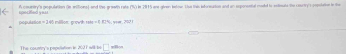 A country's population (in millions) and the growth rate (%) in 2015 are given below. Use this information and an exponential model to estimate the country's population in the 
specified year
population =248 million; growth rate =0.82%; year, 2027
_ 
_ 
The country's population in 2027 will be □ million