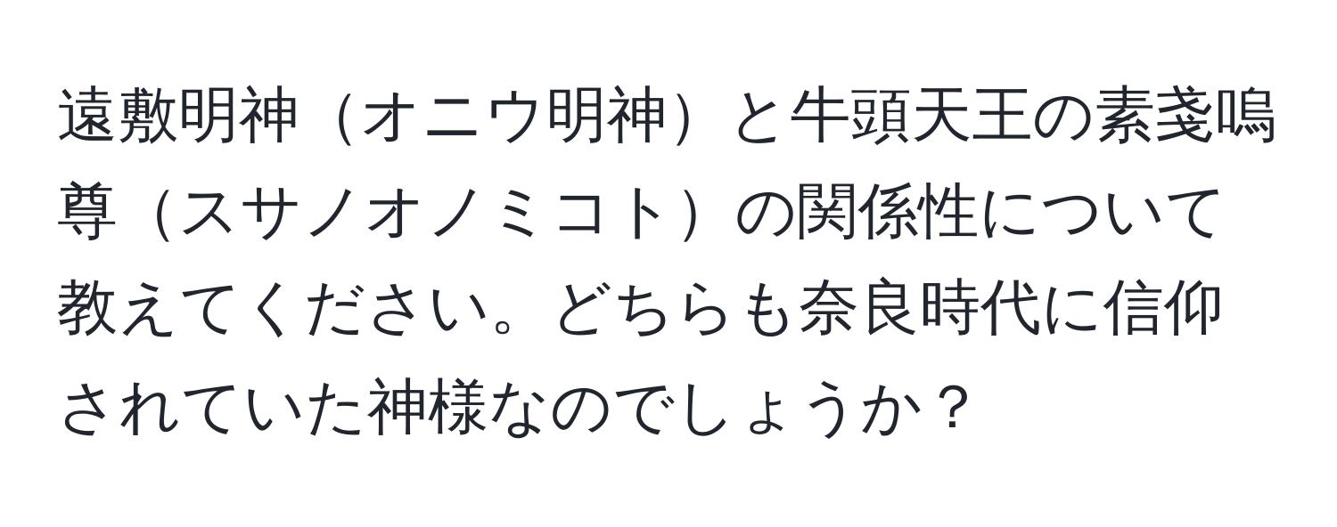 遠敷明神オニウ明神と牛頭天王の素戔嗚尊スサノオノミコトの関係性について教えてください。どちらも奈良時代に信仰されていた神様なのでしょうか？