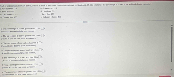 A set of test scores is normally distributed with a mean of 115 and a standard deviation of 10. Use the 68 - 95 - 99.7 rule to find the percentage of scores in each of the following categones 
a Greafler than 115 b Greafor than 125
c. Less than 105 d. Less than 135
e Less than 95 f. Less than 125
g Greater than 105 h. Between 105 and 125
a. The percentage of scores greater than 115 is □ %
(Round to one decimal place as needed) 
b. The percentage of scores greater than 125 is □
(Round to one decimal place as needed.) 
c. The percentage of scores less than 105 is □ %
(Round to one decimal place as needed ) 
d. The percentage of scores less than 135 is □ %
(Round to one decimal place as needed) 
e. The percentage of scores less than 95 is □ %
(Round to one decimal place as needed ) 
t. The percentage of scores less than 125 is □ %
(Round to one decimal place as needed.) 
g. The percentage of scores greater than 105 is □ %
(Round to one decimal place as needed.)