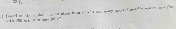 Based on the molar concentration from step b) how many moles of ascrobic acid are in a glass 
with 250 mL of orange juice?