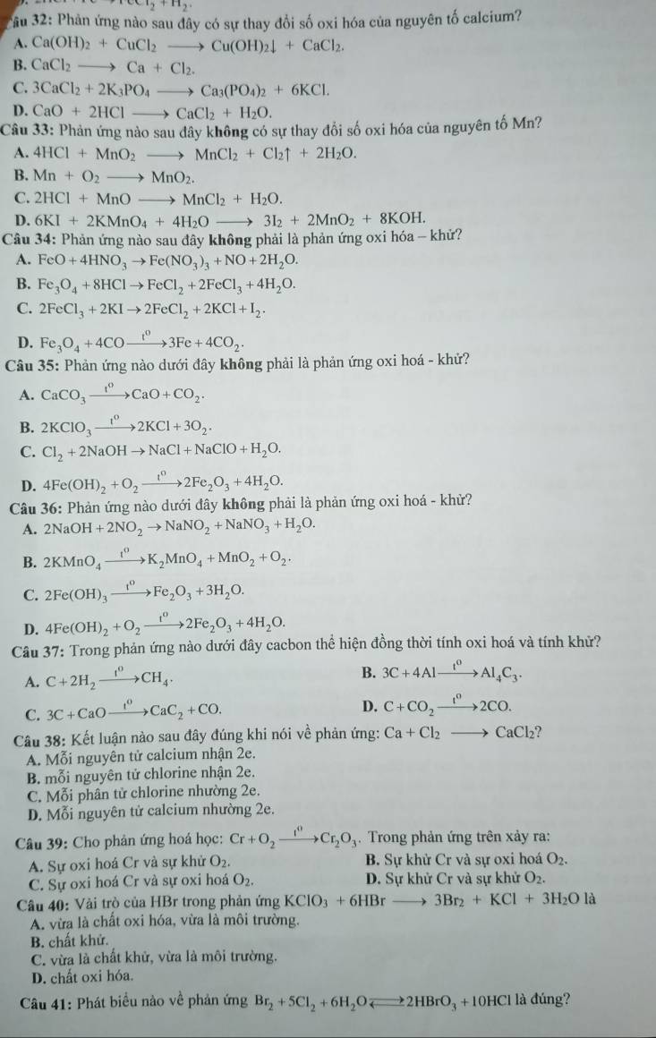 ccl_2+H_2
Ấu 32: Phản ứng nào sau đây có sự thay đổi số oxi hóa của nguyên tố calcium?
A. Ca(OH)_2+CuCl_2to Cu(OH)_2downarrow +CaCl_2.
B. CaCl_2to Ca+Cl_2.
C. 3CaCl_2+2K_3PO_4to Ca_3(PO_4)_2+6KCl.
D. CaO+2HClto CaCl_2+H_2O.
Câu 33: Phản ứng nào sau đây không có sự thay đổi số oxi hóa của nguyên tố Mn?
A. 4HCl+MnO_2to MnCl_2+Cl_2uparrow +2H_2O.
B. Mn+O_2to MnO_2.
C. 2HCl+MnOto MnCl_2+H_2O.
D. 6KI+2KMnO_4+4H_2Oto 3I_2+2MnO_2+8KOH.
Câu 34: Phản ứng nào sau đây không phải là phản ứng oxi hóa - khử?
A. FeO+4HNO_3to Fe(NO_3)_3+NO+2H_2O.
B. Fe_3O_4+8HClto FeCl_2+2FeCl_3+4H_2O.
C. 2FeCl_3+2KIto 2FeCl_2+2KCl+I_2.
D. Fe_3O_4+4COxrightarrow t^03Fe+4CO_2.
Câu 35: Phản ứng nào dưới đây không phải là phản ứng oxi hoá - khử?
A. CaCO_3xrightarrow I^oCaO+CO_2.
B. 2KClO_3xrightarrow 1^o2KCl+3O_2.
C. Cl_2+2NaOHto NaCl+NaClO+H_2O.
D. 4Fe(OH)_2+O_2to 2Fe_circ +2Fe_2O_3+4H_2O.
Câu 36: Phản ứng nào dưới đây không phải là phản ứng oxi hoá - khử?
A. 2NaOH+2NO_2to NaNO_2+NaNO_3+H_2O.
B. 2KMnO_4xrightarrow t^0K_2MnO_4+MnO_2+O_2.
C. 2Fe(OH)_3xrightarrow I^0Fe_2O_3+3H_2O.
D. 4Fe(OH)_2+O_2xrightarrow t^02Fe_2O_3+4H_2O.
Câu 37: Trong phản ứng nào dưới đây cacbon thể hiện đồng thời tính oxi hoá và tính khử?
A. C+2H_2xrightarrow I^0CH_4.
B. 3C+4Alxrightarrow t^0Al_4C_3.
C. 3C+CaOxrightarrow t^0CaC_2+CO.
D. C+CO_2xrightarrow I^02CO.
Câu 38: Kết luận nào sau đây đúng khi nói về phản ứng: Ca+Cl_2to CaCl_2
A. Mỗi nguyên tử calcium nhận 2e.
B. mỗi nguyên tử chlorine nhận 2e.
C. Mỗi phân tử chlorine nhường 2e.
D. Mỗi nguyên tử calcium nhường 2e.
Câu 39: Cho phản ứng hoá học: Cr+O_2xrightarrow I^0Cr_2O_3.  Trong phản ứng trên xảy ra:
A. Sự oxi hoá Cr và sự khử O_2. B. Sự khử Cr và sự oxi hoá O_2.
C. Sự oxi hoá Cr và sự oxi hoá O_2. D. Sự khử Cr và sự khử O_2.
Câu 40: Vài trò của HBr trong phản ứng KClO_3+6HBrto 3Br_2+KCl+3H_2Ola
A. vừa là chất oxi hóa, vừa là môi trường.
B. chất khử.
C. vừa là chất khử, vừa là môi trường.
D. chất oxi hóa.
Câu 41: Phát biểu nào về phản ứng Br_2+5Cl_2+6H_2Oleftharpoons 2HBrO_3+10HCl là đúng?