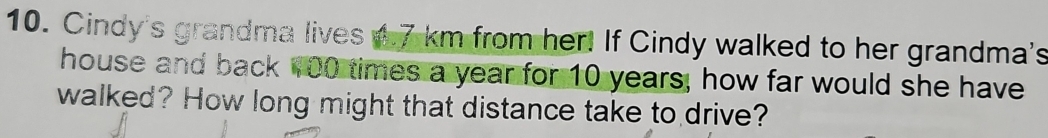 Cindy's grandma lives w.7 km from her! If Cindy walked to her grandma's 
house and back w00 times a year for 10 years, how far would she have 
walked? How long might that distance take to drive?