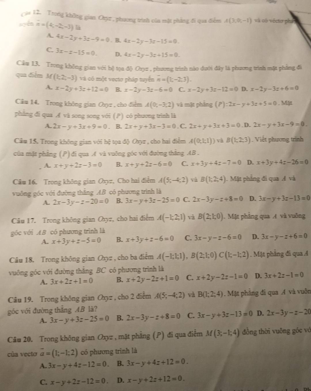 Trng không gia Oụz , phương trính của mặt phíng đi qua điểm A(3;0;-1) vài cói vécto phá
nyển overline n=(4;-2;-3) lā
A. 4x-2y+3z-9=0. B. 4x-2y-3z-15=0.
C. 3x-x-15=0. D. 4x-2y-3z+15=0.
Câu 13. Trong không gian với hệ tọa độ Oy= , phương trình nào dưới đây là phương trình mặt phẳng đi
qua diễn M (1,2;-3) và có một vecto pháp tuyển overline n=(1;-2;3).
A. x-2y+3z+12=0 B. x-2y-3z-6=0 C. x-2y+3z-12=0 D. x-2y-3z+6=0
Câu 14. Trong không gian Oxyz , cho điểm A(0;-3;2) và mặt phẳng E ):2x-y+3z+5=0 , Mặt
phẳng đi qua Á và song song với (P) có phương trình là
A. 2x-y+3x+9=0 B. 2x+y+3x-3=0. C. 2x+y+3x+3=0 .D. 2x-y+3x-9=0.
Câu 15. Trong không gian với hệ tọa độ Oxyz , cho hai điểm A(0;1;1)) và B(1;2;3) Viết phương trình
của mặt phẳng (P) đi qua A và vuỡng góc với đường thẳng AB .
A. x+y+2z-3=0 B. x+y+2z-6=0 C. x+3y+4z-7=0 D. x+3y+4z-26=0
Câu 16. Trong không gian Oxyz, Cho hai điểm A(5;-4;2) và B(1;2;4) Mặt phẳng đi qua Á và
vuông góc với đường thẳng AB có phương trình là
A. 2x-3y-z-20=0 B. 3x-y+3z-25=0 C. 2x-3y-z+8=0 D. 3x-y+3z-13=0
Câu 17. Trong không gian Oxyz, cho hai điểm A(-1;2;1) và B(2;1;0) J. Mặt phẳng qua A và vuông
góc với AB có phương trình là
A. x+3y+z-5=0 B. x+3y+z-6=0 C. 3x-y-z-6=0 D. 3x-y-z+6=0
Câu 18. Trong không gian Oxyz , cho ba điểm A(-1;1;1),B(2;1;0)C(1;-1;2). Mặt phẳng đi qua Á
vuông góc với đường thắng BC có phương trình là
A. 3x+2z+1=0 B. x+2y-2z+1=0 C. x+2y-2z-1=0 D. 3x+2z-1=0
Câu 19. Trong không gian Oxyz , cho 2 điểm A(5;-4;2) và B(1;2;4). Mặt phẳng đi qua Á và vuôn
góc với đường thắng AB là?
A. 3x-y+3z-25=0 B. 2x-3y-z+8=0 C. 3x-y+3z-13=0 D. 2x-3y-z-20
Câu 20. Trong không gian Oxyz , mặt phẳng (P) đi qua điểm M(3;-1;4) đồng thời vuông góc vớ
của vectơ overline a=(1;-1;2) có phương trình là
A. 3x-y+4z-12=0. B. 3x-y+4z+12=0.
C. x-y+2z-12=0. D. x-y+2z+12=0.