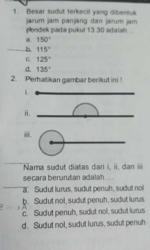 Besar sudut terkecil yang dibentuk
jarum jam panjang dan jarum jam
pendek pada pukul 13.30 adalah...
a. 150°
b. 115°
C. 125°
d. 135°
2. Perhatikan gambar berikut ini !
i.
ⅱ.
ii.
Nama sudut diatas dari i, ii, dan iii
secara berurutan adalah....
a. Sudut lurus, sudut penuh, sudut nol
b. Sudut nol, sudut penuh, sudut lurus
c. Sudut penuh, sudut nol, sudut lurus
d. Sudut nol, sudut lurus, sudut penuh