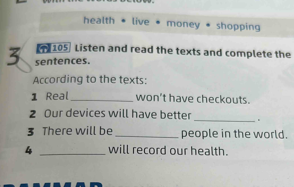 health • live • money • shopping 
105 Listen and read the texts and complete the 
3 sentences. 
According to the texts: 
1 Real _won't have checkouts. 
2 Our devices will have better 
_. 
3 There will be _people in the world. 
4 _will record our health.