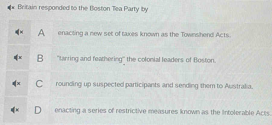 Britain responded to the Boston Tea Party by
A enacting a new set of taxes known as the Townshend Acts.
B "tarring and feathering" the colonial leaders of Boston.
rounding up suspected participants and sending them to Australia.
enacting a series of restrictive measures known as the Intolerable Acts.