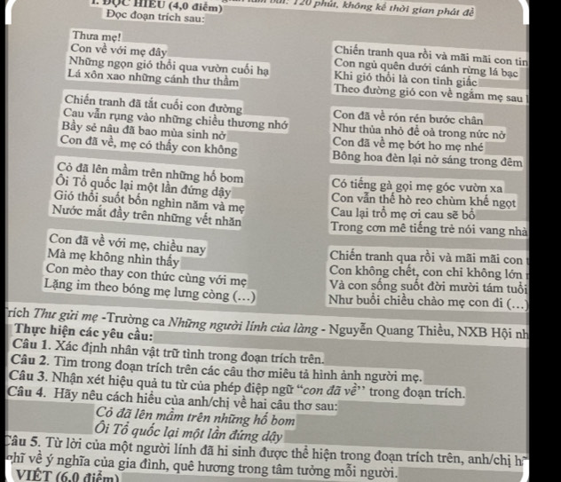 ĐQC HIEU (4,0 điểm)  bui: 120 phút, không kể thời gian phát đề
Đọc đoạn trích sau:
Thưa mẹ! Chiến tranh qua rồi và mãi mãi con tin
Con về với mẹ đây Con ngủ quên dưới cánh rừng lá bạc
Những ngọn gió thổi qua vườn cuối hạ Khi gió thổi là con tinh giấc
Lá xôn xao những cánh thư thầm Theo đường gió con về ngắm mẹ sau
Chiến tranh đã tắt cuối con đường Con đã về rón rén bước chân
Cau vẫn rụng vào những chiều thương nhớ Như thùa nhỏ đề oà trong nức nở
Bầy sẻ nâu đã bao mùa sinh nở Con đã về mẹ bớt ho mẹ nhé
Con đã về, mẹ có thấy con không Bông hoa đèn lại nở sáng trong đêm
Cỏ đã lên mầm trên những hố bom Có tiếng gà gọi mẹ góc vườn xa
Ôi Tổ quốc lại một lần đứng dậy Con vẫn thế hò reo chùm khế ngọt
Gió thổi suốt bốn nghìn năm và mẹ  Cau lại trồ mẹ ơi cau sẽ bổ
Nước mắt đầy trên những vết nhăn Trong cơn mê tiếng trẻ nói vang nhà
Con đã về với mẹ, chiều nay  Chiến tranh qua rồi và mãi mãi con 
Mà mẹ không nhìn thấy Con không chết, con chỉ không lớn 
Con mèo thay con thức cùng với mẹ Và con sống suốt đời mười tám tuổi
Lặng im theo bóng mẹ lưng còng (..) Như buổi chiều chào mẹ con đi (...)
Trích Thư gửi mẹ -Trường ca Những người lính của làng - Nguyễn Quang Thiều, NXB Hội nh
Thực hiện các yêu cầu:
Câu 1. Xác định nhân vật trữ tình trong đoạn trích trên.
Câu 2. Tìm trong đoạn trích trên các câu thơ miêu tả hình ảnh người mẹ.
Câu 3. Nhận xét hiệu quả tu từ của phép điệp ngữ “con đã về” trong đoạn trích.
Câu 4. Hãy nêu cách hiều của anh/chị về hai câu thơ sau:
Cỏ đã lên mầm trên những hồ bom
Ôi Tổ quốc lại một lần đứng dậy
Câu 5. Từ lời của một người lính đã hi sinh được thể hiện trong đoạn trích trên, anh/chị h
v hĩ về ý nghĩa của gia đình, quê hương trong tâm tưởng mỗi người.
VIÊT (6.0 điểm)