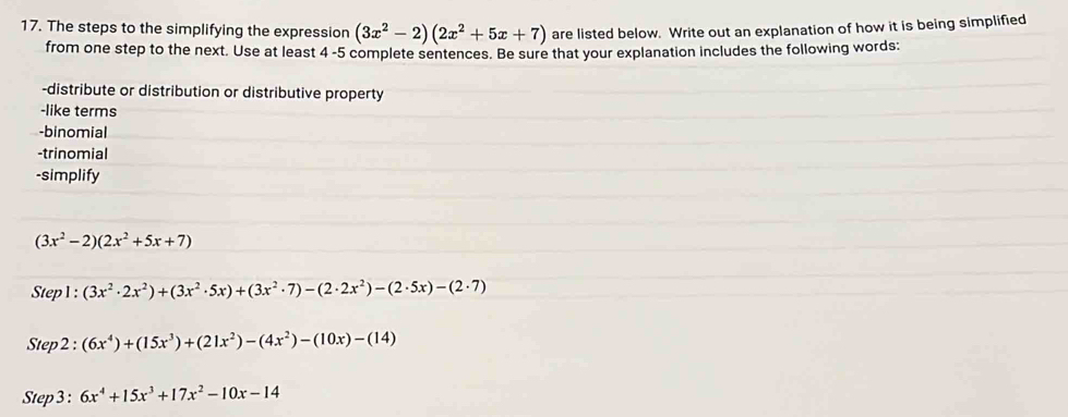 The steps to the simplifying the expression (3x^2-2)(2x^2+5x+7) are listed below. Write out an explanation of how it is being simplified 
from one step to the next. Use at least 4 -5 complete sentences. Be sure that your explanation includes the following words: 
-distribute or distribution or distributive property 
-like terms 
-binomial 
-trinomial 
-simplify
(3x^2-2)(2x^2+5x+7)
Step 1 : (3x^2· 2x^2)+(3x^2· 5x)+(3x^2· 7)-(2· 2x^2)-(2· 5x)-(2· 7)
Step2: (6x^4)+(15x^3)+(21x^2)-(4x^2)-(10x)-(14)
Step3 : 6x^4+15x^3+17x^2-10x-14