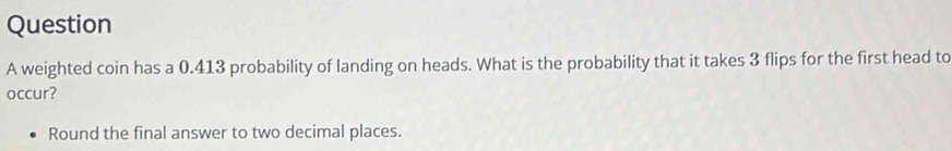 weighted coin has a 0.413 probability of landing on heads. What is the probability that it takes 3 flips for the first head to 
occur? 
Round the final answer to two decimal places.