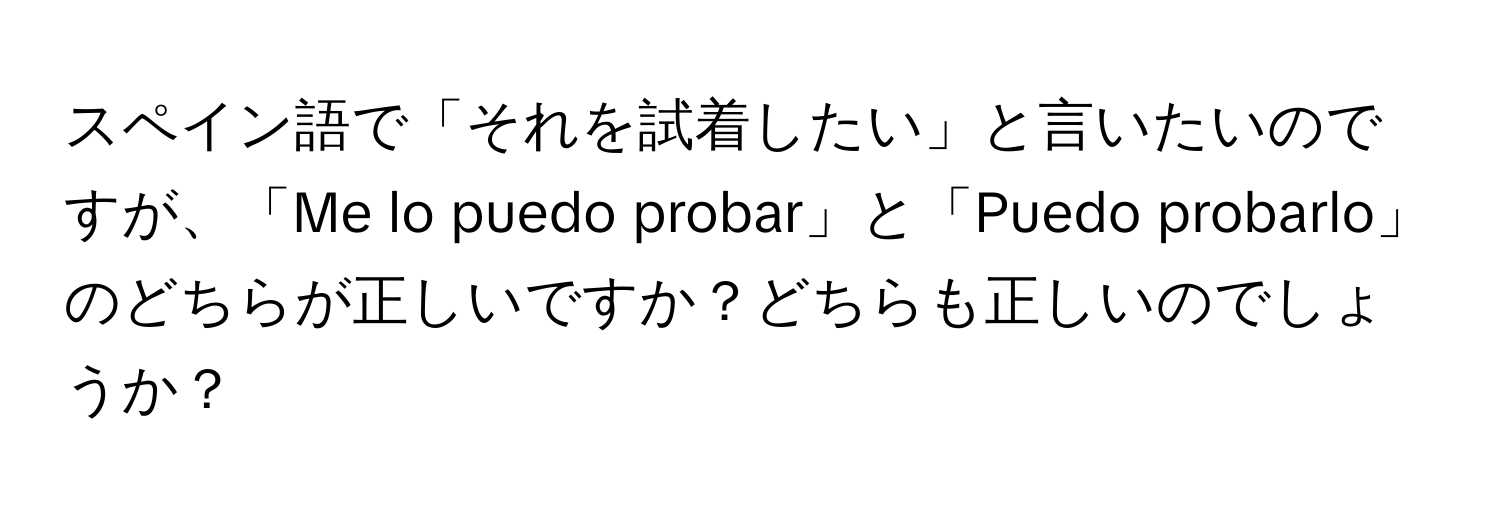 スペイン語で「それを試着したい」と言いたいのですが、「Me lo puedo probar」と「Puedo probarlo」のどちらが正しいですか？どちらも正しいのでしょうか？