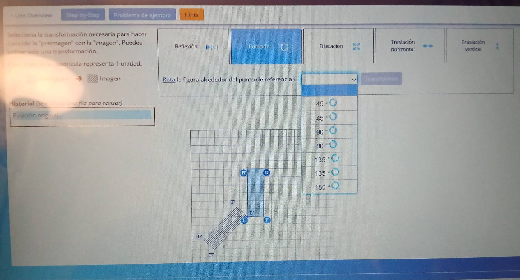 < Unit Overview Step-by-Step Problema de ejempão Hints
Selecciona la transformación necesaria para hacer
coincidir la "preimagen" con la "imagen". Puedes Reflexión Dilatación Traslación Traslación
Rotaciór
utilizar solo una transformación. horizontal vertical
adrícula representa 1 unidad.
Imagen Rota la figura alrededor del punto de referencia E Transformar
Historial (Se una fila para revisar)  45°bigcirc
Posición on
45°bigcirc
90°bigcirc
90°
135°
135°
180°