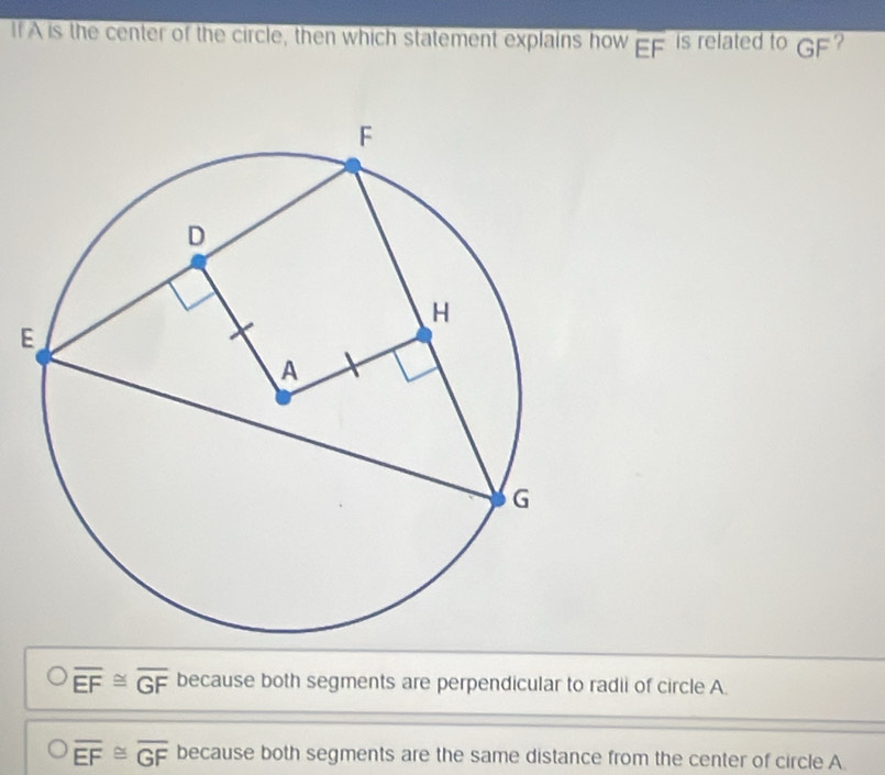 If A is the center of the circle, then which statement explains how overline EF is related to GF ?
E
overline EF≌ overline GF because both segments are perpendicular to radii of circle A.
overline EF≌ overline GF because both segments are the same distance from the center of circle A.