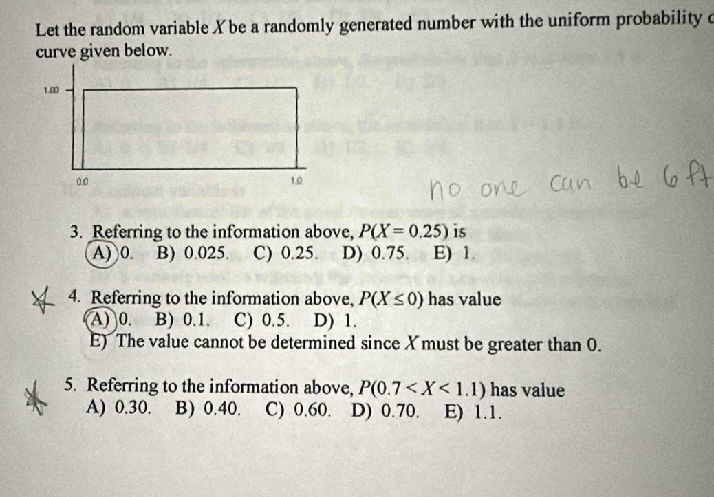 Let the random variable Xbe a randomly generated number with the uniform probability o
curve given below.
1.00
a. 0 1.0
3. Referring to the information above, P(X=0.25) is
A) 0. B) 0.025. C) 0.25. D) 0.75. E) 1.
4. Referring to the information above, P(X≤ 0) has value
A) 0. B) 0.1. C) 0.5. D) 1.
E) The value cannot be determined since X must be greater than 0.
5. Referring to the information above, P(0.7 has value
A) 0.30. B) 0.40. C) 0.60. D) 0.70. E) 1.1.