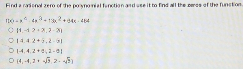 Find a rational zero of the polynomial function and use it to find all the zeros of the function.
f(x)=x^4-4x^3+13x^2+64x-464
 4,-4,2+2i,2-2i
 -4,4,2+5i,2-5i
 -4,4,2+6i,2-6i
 4,-4,2+sqrt(5),2-sqrt(5)