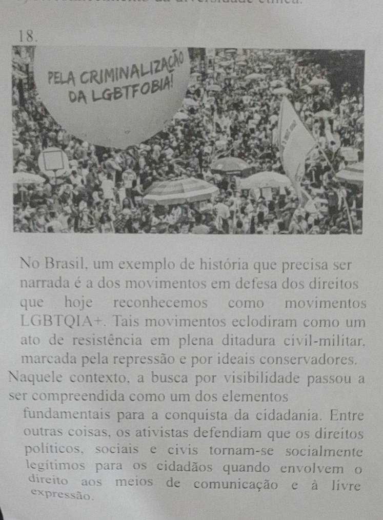 No Brasil, um exemplo de história que precisa ser 
narrada é a dos movimentos em defesa dos direitos 
que hoje reconhecemos como movimentos 
LGBTQIA+. Tais movimentos eclodiram como um 
ato de resistência em plena ditadura civil-militar, 
marcada pela repressão e por ideais conservadores. 
Naquele contexto, a busca por visibilidade passou a 
ser compreendida como um dos elementos 
fundamentais para a conquista da cidadania. Entre 
outras coisas, os ativistas defendiam que os direitos 
políticos, sociais e civis tornam-se socialmente 
legítimos para os cidadãos quando envolvem o 
direito aos meios de comunicação e à livre 
expressão.