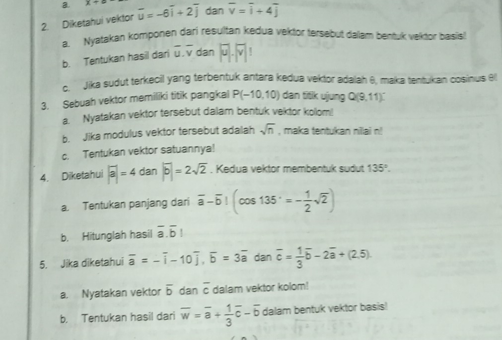 a x+∈fty
2. Diketahui vektor overline u=-6overline i+2overline j dan overline v=overline i+4overline j
a. Nyatakan komponen dari resultan kedua vektor tersebut dalam bentuk vektor basis! 
b. Tentukan hasil dari overline u.overline v dan |overline u|· |overline v|!
c. Jika sudut terkecil yang terbentuk antara kedua vektor adaah θ, maka tentukan cosinus θ
3. Sebuah vektor memiliki titik pangkal P(-10,10) dan 56kujungQ(9,11)^-
a. Nyatakan vektor tersebut dalam bentuk vektor kolom!! 
b. Jika modulus vektor tersebut adalah sqrt(n) , maka tentukan nillai n! 
c. Tentukan vektor satuannya! 
4. Diketahui |overline a|=4dan||overline b|=2sqrt(2). Kedua vektor membentuk sudut 135°. 
a. Tentukan panjang dari overline a-overline b!(cos 135°=- 1/2 sqrt(2))
b. Hitunglah hasil overline a.overline b!
5. Jika diketahui overline a=-overline i-10overline j, overline b=3overline a dan overline c= 1/3 overline b-2overline a+(2,5). 
a. Nyatakan vektor overline b dan overline c dalam vektor kolom! 
b. Tentukan hasil dari overline w=overline a+ 1/3 overline c-overline b dalam bentuk vektor basis!