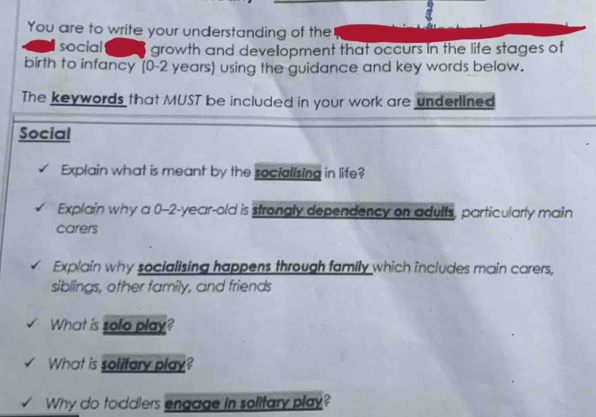 You are to write your understanding of the 
social growth and development that occurs in the life stages of 
birth to infancy (0-2 years) using the guidance and key words below. 
The keywords that MUST be included in your work are underlined 
Social 
Explain what is meant by the socialising in life? 
Explain why a 0-2-year-old is strongly dependency on adults, particularly main 
carers 
Explain why socialising happens through family which includes main carers, 
siblings, other family, and friends 
What is solo play? 
What is solitary play? 
Why do toddlers engage in solitary play?