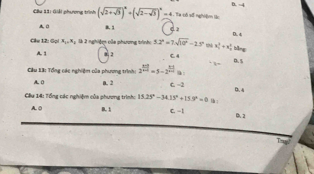 D. -4
Câu 11: Giải phương trình (sqrt(2+sqrt 3))^x+(sqrt(2-sqrt 3))^x=4. Ta có số nghiệm là;
A. 0 B. 1
d 2 D. 4
Câu 12: Gọi x_1, x_2 là 2 nghiệm của phương trình: 5.2^x=7.sqrt(10^x)-2.5^x thì x_1^(2+x_2^2 bằng:
A. 1 B. 2 C. 4
D. 5
Câu 13: Tổng các nghiệm của phương trình: 2^frac x+3)x+1=5-2^(frac x-1)x+1 là :
A. 0 B. 2 C. −2 D. 4
Câu 14: Tổng các nghiệm của phương trình: 15.25^x-34.15^x+15.9^x=0 là :
A. 0 B. 1
C. −1 D. 2
Tram